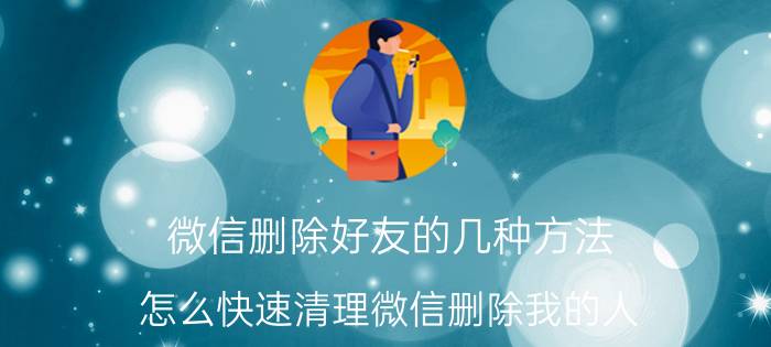 微信删除好友的几种方法 怎么快速清理微信删除我的人？